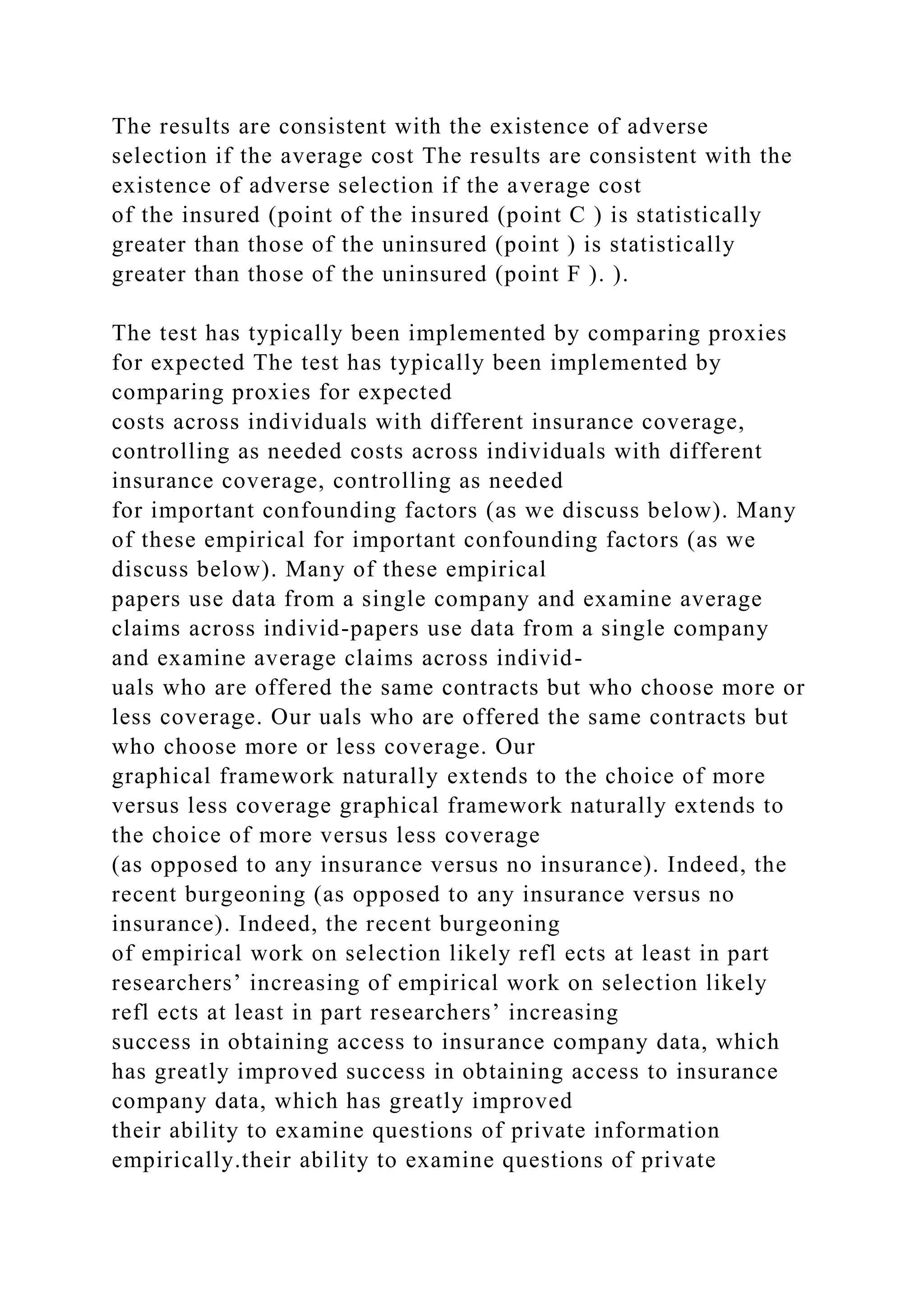 The results are consistent with the existence of adverse
selection if the average cost The results are consistent with the
existence of adverse selection if the average cost
of the insured (point of the insured (point C ) is statistically
greater than those of the uninsured (point ) is statistically
greater than those of the uninsured (point F ). ).
The test has typically been implemented by comparing proxies
for expected The test has typically been implemented by
comparing proxies for expected
costs across individuals with different insurance coverage,
controlling as needed costs across individuals with different
insurance coverage, controlling as needed
for important confounding factors (as we discuss below). Many
of these empirical for important confounding factors (as we
discuss below). Many of these empirical
papers use data from a single company and examine average
claims across individ-papers use data from a single company
and examine average claims across individ-
uals who are offered the same contracts but who choose more or
less coverage. Our uals who are offered the same contracts but
who choose more or less coverage. Our
graphical framework naturally extends to the choice of more
versus less coverage graphical framework naturally extends to
the choice of more versus less coverage
(as opposed to any insurance versus no insurance). Indeed, the
recent burgeoning (as opposed to any insurance versus no
insurance). Indeed, the recent burgeoning
of empirical work on selection likely refl ects at least in part
researchers’ increasing of empirical work on selection likely
refl ects at least in part researchers’ increasing
success in obtaining access to insurance company data, which
has greatly improved success in obtaining access to insurance
company data, which has greatly improved
their ability to examine questions of private information
empirically.their ability to examine questions of private
 