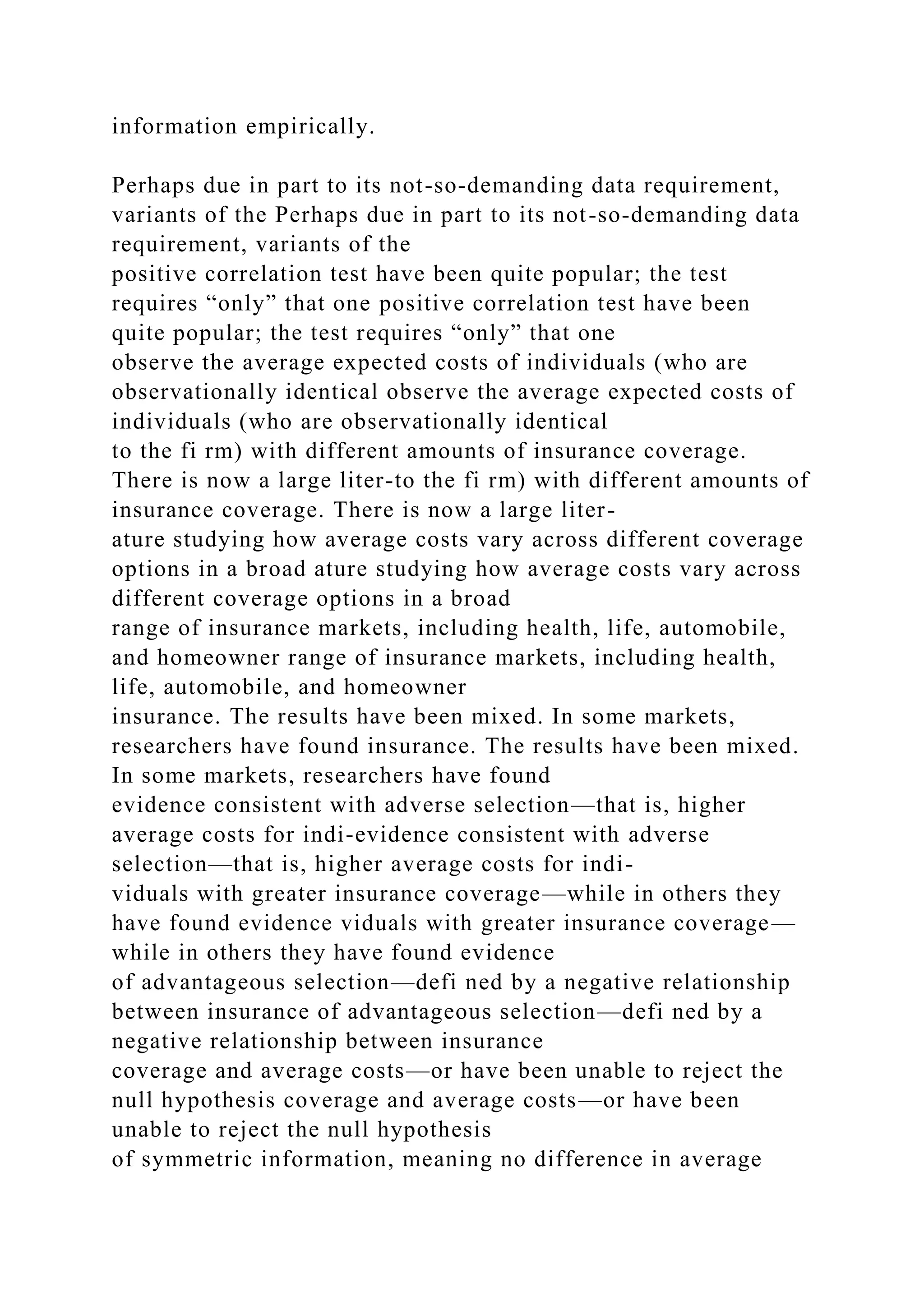 information empirically.
Perhaps due in part to its not-so-demanding data requirement,
variants of the Perhaps due in part to its not-so-demanding data
requirement, variants of the
positive correlation test have been quite popular; the test
requires “only” that one positive correlation test have been
quite popular; the test requires “only” that one
observe the average expected costs of individuals (who are
observationally identical observe the average expected costs of
individuals (who are observationally identical
to the fi rm) with different amounts of insurance coverage.
There is now a large liter-to the fi rm) with different amounts of
insurance coverage. There is now a large liter-
ature studying how average costs vary across different coverage
options in a broad ature studying how average costs vary across
different coverage options in a broad
range of insurance markets, including health, life, automobile,
and homeowner range of insurance markets, including health,
life, automobile, and homeowner
insurance. The results have been mixed. In some markets,
researchers have found insurance. The results have been mixed.
In some markets, researchers have found
evidence consistent with adverse selection—that is, higher
average costs for indi-evidence consistent with adverse
selection—that is, higher average costs for indi-
viduals with greater insurance coverage—while in others they
have found evidence viduals with greater insurance coverage—
while in others they have found evidence
of advantageous selection—defi ned by a negative relationship
between insurance of advantageous selection—defi ned by a
negative relationship between insurance
coverage and average costs—or have been unable to reject the
null hypothesis coverage and average costs—or have been
unable to reject the null hypothesis
of symmetric information, meaning no difference in average
 