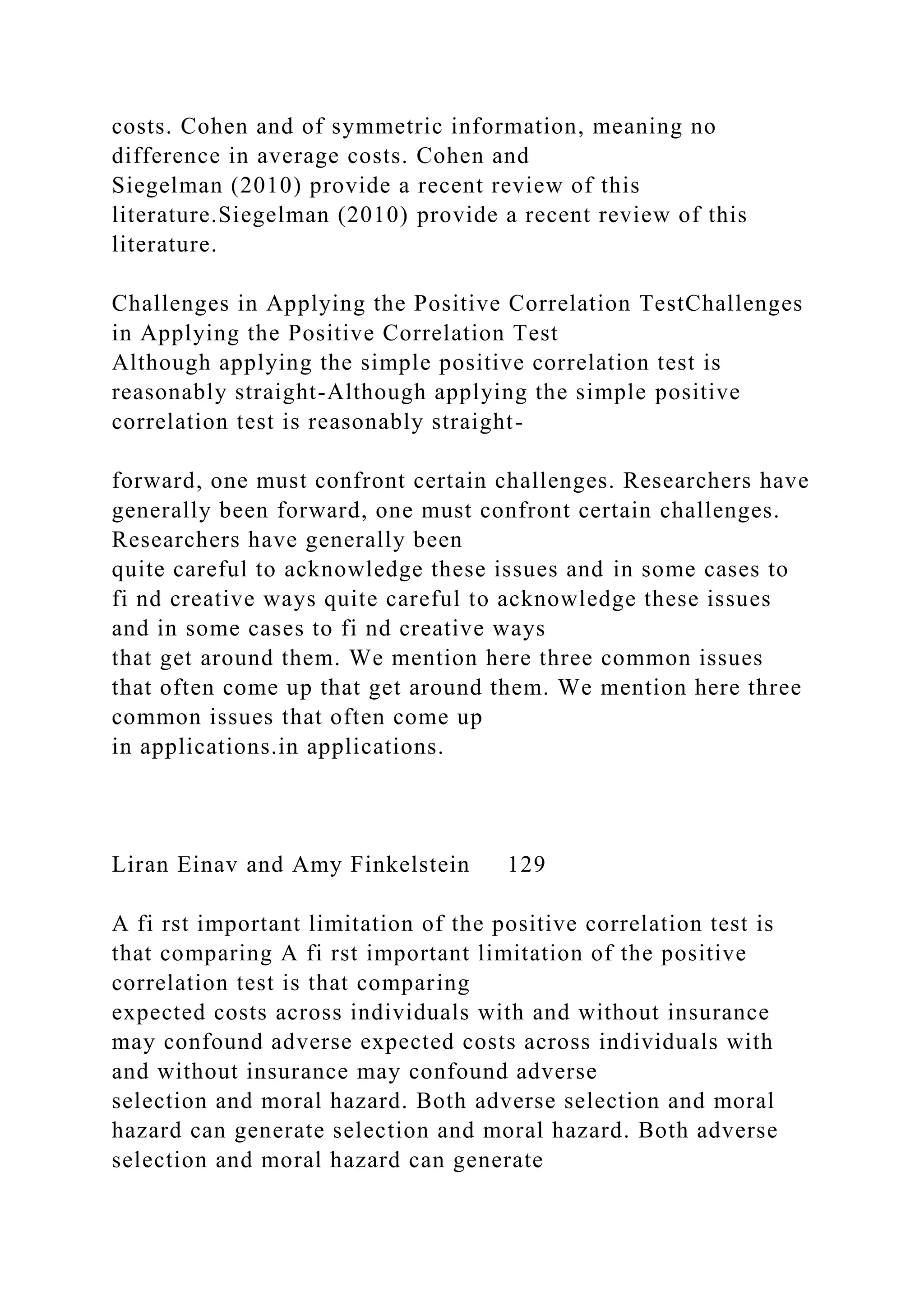 costs. Cohen and of symmetric information, meaning no
difference in average costs. Cohen and
Siegelman (2010) provide a recent review of this
literature.Siegelman (2010) provide a recent review of this
literature.
Challenges in Applying the Positive Correlation TestChallenges
in Applying the Positive Correlation Test
Although applying the simple positive correlation test is
reasonably straight-Although applying the simple positive
correlation test is reasonably straight-
forward, one must confront certain challenges. Researchers have
generally been forward, one must confront certain challenges.
Researchers have generally been
quite careful to acknowledge these issues and in some cases to
fi nd creative ways quite careful to acknowledge these issues
and in some cases to fi nd creative ways
that get around them. We mention here three common issues
that often come up that get around them. We mention here three
common issues that often come up
in applications.in applications.
Liran Einav and Amy Finkelstein 129
A fi rst important limitation of the positive correlation test is
that comparing A fi rst important limitation of the positive
correlation test is that comparing
expected costs across individuals with and without insurance
may confound adverse expected costs across individuals with
and without insurance may confound adverse
selection and moral hazard. Both adverse selection and moral
hazard can generate selection and moral hazard. Both adverse
selection and moral hazard can generate
 