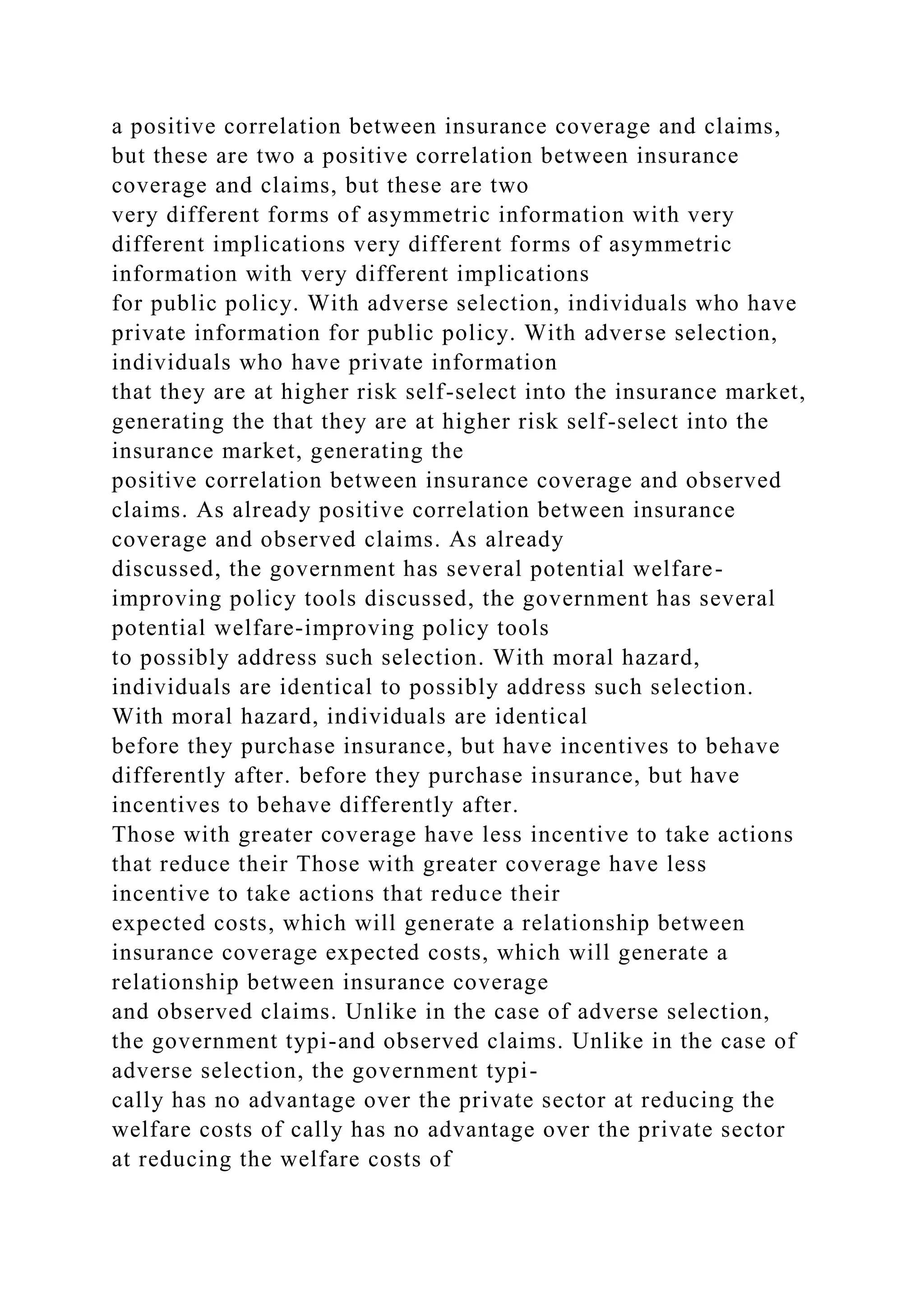 a positive correlation between insurance coverage and claims,
but these are two a positive correlation between insurance
coverage and claims, but these are two
very different forms of asymmetric information with very
different implications very different forms of asymmetric
information with very different implications
for public policy. With adverse selection, individuals who have
private information for public policy. With adverse selection,
individuals who have private information
that they are at higher risk self-select into the insurance market,
generating the that they are at higher risk self-select into the
insurance market, generating the
positive correlation between insurance coverage and observed
claims. As already positive correlation between insurance
coverage and observed claims. As already
discussed, the government has several potential welfare-
improving policy tools discussed, the government has several
potential welfare-improving policy tools
to possibly address such selection. With moral hazard,
individuals are identical to possibly address such selection.
With moral hazard, individuals are identical
before they purchase insurance, but have incentives to behave
differently after. before they purchase insurance, but have
incentives to behave differently after.
Those with greater coverage have less incentive to take actions
that reduce their Those with greater coverage have less
incentive to take actions that reduce their
expected costs, which will generate a relationship between
insurance coverage expected costs, which will generate a
relationship between insurance coverage
and observed claims. Unlike in the case of adverse selection,
the government typi-and observed claims. Unlike in the case of
adverse selection, the government typi-
cally has no advantage over the private sector at reducing the
welfare costs of cally has no advantage over the private sector
at reducing the welfare costs of
 