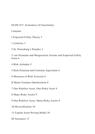 ECON 417: Economics of Uncertainty
Contents
I Expected Utility Theory 3
1 Lotteries 3
2 St. Petersburg’s Paradox 3
3 von Neumann and Morgenstern Axioms and Expected Utility
Form 4
4 Risk Attitudes 5
5 Risk Premium and Certainty Equivalent 6
6 Measures of Risk Aversion 6
II Mean-Variance Optimization 8
7 One Riskfree Asset, One Risky Asset 8
8 Many Risky Assets 9
9 One Riskfree Asset, Many Risky Assets 9
10 Diversification 10
11 Capital Asset Pricing Model 10
III Insurance 11
 