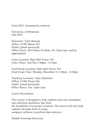 Econ 4223: Econometric Analysis
University of Oklahoma
Fall 2019
Instructor: Tyler Ransom
Office: CCD1 Room 322
Email: [email protected]
Office Hours: M 9:30am-10:30am, Th 12pm-1pm, and by
appointment
Class Location: Dale Hall Tower 105
Class Times: Tue/Thu 3:00pm - 4:15pm
Final Exam Location: Dale Hall Tower 105
Final Exam Time: Monday, December 9, 4:30pm - 6:30pm
Teaching Assistant: Tejas Ghirnikar
Office: CCD1 Room 226
Email: [email protected]
Office Hours: Tue 12pm-1pm
Course Description
This course is designed to help students learn the conceptual
and statistical machinery that form
the foundation of economic research. The course will also help
students develop skills in using
computer software to perform data analyses.
Student Learning Outcomes
 