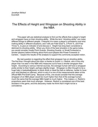 Jonathan Mcfaul<br />Econ424<br />The Effects of Height and Wingspan on Shooting Ability in the NBA<br />This paper will use statistical analysis to find out the effects that a player’s height and wingspan have on their shooting ability.  While the term “shooting ability” can mean different things to different people, I interpret it to mean a player’s consistency and shot making ability in different situations, and I will use Field Goal %, 3 Point %, and Free Throw %, to give an indicator of and discuss it.  Height has long been considered a detriment to shooting ability.  When you think of the best shooters in the game today, you would consider mostly Point Guards, Shooting Guards, or Small Forwards(i.e. shorter players) before thinking about front court players like Power Forwards or Centers.  I expect the results of the analysis to support this commonly accepted notion.  <br />My real question is regarding the effect that wingspan has on shooting ability.  The first time I thought about this topic is thanks to Guard J.J. Redick, who is the only player that I’ve seen in the NBA who measures out to have a shorter wingspan than height.  According to various internet sources, the average human will have a wingspan pretty similar to their height, perhaps slightly longer.  Wingspan is often thought to be a huge help in basketball(easier to block shots or steal the ball on defense, harder to have your shot blocked on offense), which is why it is one of the measurements taken at the official NBA Pre-Draft Camp.  Because of this, one would consider that the average wingspan of an NBA player would be much higher than that of the average human, much the same that the average NBA height is much higher.  This makes J.J. Redick’s proportions seem that much stranger.  However, Redick is considered one of the best shooters in the game, and this discovery made me think that it might not be a coincidence.<br />Our first step in this experiment is to define the variables:<br />-28575301625<br />heightinches:  A player’s height measured in inches without shoes on.<br />wingspan:  How much longer a player’s wingspan is than his height(Inches)  <br />maxvert:  Maximum Vertical Leap<br />fga:  Career Field Goal Attempts per game<br />fgPercent:  Career Field Goal %<br />ftPercent:  Career Free Throw %<br />_3Ppercent:  Career 3 Point Shooting %<br />_3PAs:  How many 3 Point Shots a player takes per game<br />Percent3s:  The percentage of a player’s shots that are 3 point attempts<br />The next thing we need to do is give ourselves parameters for the data.  All of the physical measurements came from draftexpress.com and all of the shooting statistics from espn.com.  I decided to record only players with at least five years experience in the league because players come in at different ages and develop at different speeds, but you would expect a player who has been in the league for at least five years to have evened it up(A better way to do it would be to only take a player’s averages from ages 25-30, considered their prime, but unfortunately, draftexpress.com only has measurements from 2000 on, so there would not be enough data).  Another requirement was that a player must play at least 15 minutes a game for their career as I used all career stats of the players to account for variability.  Lastly, my requirement for Three Point Attempts per game is that the player must average at least .5 attempts to have that statistic recorded because any less and it would be hard to consider the player a significant shooter.<br />So after putting together the data set, the first thing I did was provide a basic summary of the data.<br />38100131445<br />Taking a look at the means of each of the variables, it is interesting to note the average wingspan for an NBA player is over 4.8 inches longer than their height!<br />Our first regression analyses are the effects of height on field goal % and 3P%:<br />-9525139065<br />We can see that fgPercent is positively affected by height.  That is, for every inch taller a player is, his field goal percentage would increase by .71504.  We can also see that this is statistically significant as the p-value is 0.000(Statistical significance will be defined at 95%, requiring a p-value of less than .05).  However, this is not a good indicator of shooting ability as Field Goal % includes dunks, layups, and other shots close to the hoop.  Taller players tend to shoot more of these shots, which would explain the correlation between height and Field Goal %.(An example of this is Shaquille O’Neal, who although lead the league in Field Goal % for many years of his career, would never be considered a good shooter)<br />Taking a look at 3P%:<br />-5715095250<br />Although not statistically significant, it seems strange that the taller a player is, the better his 3 Point % is.  The ability to shoot a 3 pointer is definitely an indication of shooting ability, so why does this seems to show the tallest players as the best shooters?  Let us do two more regressions that might clear this up:<br />-57150158115<br />-47625-457200<br />When we divide 3 point % between players that are above the average height of 77.90517 and below it we get a more commonly accepted idea.  Although still not statistically significant, probably due to not enough observations, we can see that height only improves 3 point % up to a certain height.  Once you are past the average height, every additional inch decreases 3 point % by .9065054.<br />Moving on to wingspan, our first look will be at the effect of wingspan on Field Goal %:<br />-9525234315<br />Though it is not statistically significant, it is close, as the p-value is .068.  We can see that this indicated a 1 inch increase in wingspan is met with a .4219784 increase in Field Goal %.  However, like it was stated earlier, this could have more to do with the player being able to finish around the basket easier, not because of shooting ability.<br />If we look at the effect of wingspan on 3 Point %:<br />-9525-333375<br />Although not statistically significant, this would indicate that a 1 inch increase in wingspan is met with a decrease of -.259884 in 3 Point Shooting %.<br />Another thing we can look at is the percentage of a player’s shots that are 3 Point Shots.  The players who have a higher percentage can be considered “3 Point Specialists”, as more of their shots are 3s than anyone else.  This would seem to indicate a higher shooting ability:<br />center152400<br />Although it is close, it is not significant.  However, it does indicate that for every inch shorter a player’s wingspan is, the % of his shots that are 3s is 1.63632% greater.<br />Another measure of shooting ability would be free throw %.  Free throw % would appear to be a great indicator of shooting ability as there are no other variables that can factor in.  Everyone has to shoot them from the same distance, without time restraints, and without a defender.  Let’s take a look at the effects of wingspan on free throw %:<br />-9525-66675<br />As we can see from the above image, every inch increase of the wingspan is met with a decrease in Free Throw % by .852847%, and it is statistically significant.  We can be 95% confident that increasing wingspan decreases Free Throw %.<br />We can see the different trends from the results that seem to indicate that wingspan has a detrimental effect on shooting ability, however due to the lack of statistical significance, the only one that we can have 95% confidence in is its negative effect on Free Throw %.  The main problem is that there is not enough data.  Future investigation into this subject would need many more observations.  I was constricted by not having measurement data available to me from before the year 2000 and was only able to gather 87 observations, resulting in many of my regressions to not be statistically significant.  <br />