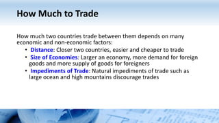 How Much to Trade
How much two countries trade between them depends on many
economic and non-economic factors:
• Distance: Closer two countries, easier and cheaper to trade
• Size of Economies: Larger an economy, more demand for foreign
goods and more supply of goods for foreigners
• Impediments of Trade: Natural impediments of trade such as
large ocean and high mountains discourage trades
 