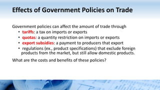 Effects of Government Policies on Trade
Government policies can affect the amount of trade through
• tariffs: a tax on imports or exports
• quotas: a quantity restriction on imports or exports
• export subsidies: a payment to producers that export
• regulations (ex., product specifications) that exclude foreign
products from the market, but still allow domestic products.
What are the costs and benefits of these policies?
 