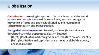 Globalization
Globalization: Increasing integration of economies around the world,
particularly through trade and financial flows, but also through the
movement of ideas and people, facilitated by the revolution in
telecommunication and transportation.
Anti-globalization movement: Recently, activists (in both sides) in
developed countries oppose globalization because
• (Right) globalization and immigration are threats to national identity
• (Left) globalization and capitalism are a threat to global democracy
and global justice
 