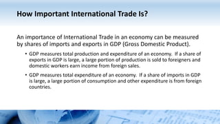 How Important International Trade Is?
An importance of International Trade in an economy can be measured
by shares of imports and exports in GDP (Gross Domestic Product).
• GDP measures total production and expenditure of an economy. If a share of
exports in GDP is large, a large portion of production is sold to foreigners and
domestic workers earn income from foreign sales.
• GDP measures total expenditure of an economy. If a share of imports in GDP
is large, a large portion of consumption and other expenditure is from foreign
countries.
 