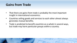 Gains from Trade
• That there are gains from trade is probably the most important
insight in international economics.
• Countries selling goods and services to each other almost always
generates mutual benefits.
• Trade is predicted to benefit countries as a whole in several ways,
but trade may harm particular groups within a country.
 