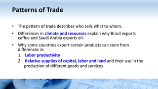 Patterns of Trade
• The pattern of trade describes who sells what to whom.
• Differences in climate and resources explain why Brazil exports
coffee and Saudi Arabia exports oil.
• Why some countries export certain products can stem from
differences in:
1. Labor productivity
2. Relative supplies of capital, labor and land and their use in the
production of different goods and services
 