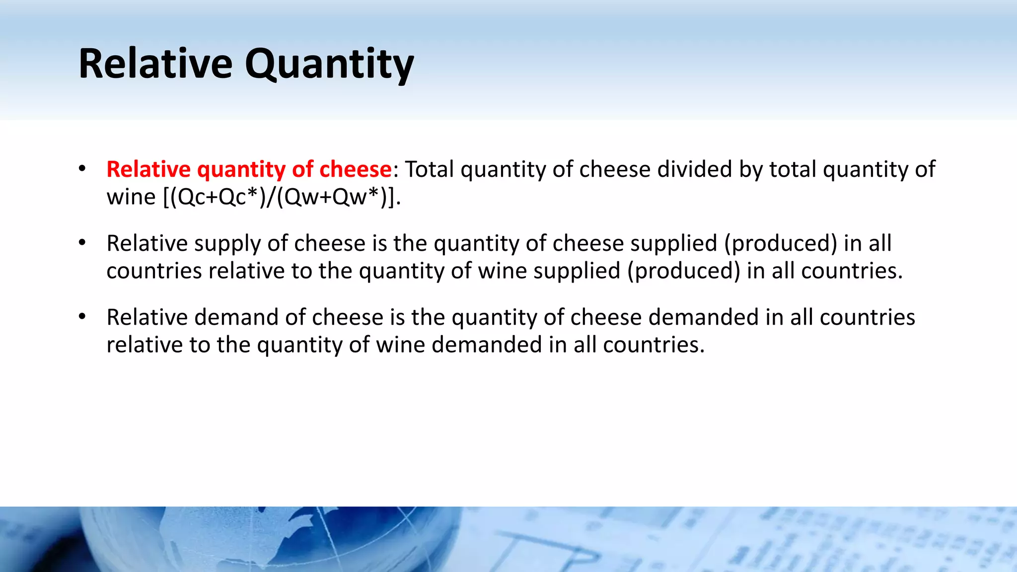 Relative Quantity
• Relative quantity of cheese: Total quantity of cheese divided by total quantity of
wine [(Qc+Qc*)/(Qw+Qw*)].
• Relative supply of cheese is the quantity of cheese supplied (produced) in all
countries relative to the quantity of wine supplied (produced) in all countries.
• Relative demand of cheese is the quantity of cheese demanded in all countries
relative to the quantity of wine demanded in all countries.
 
