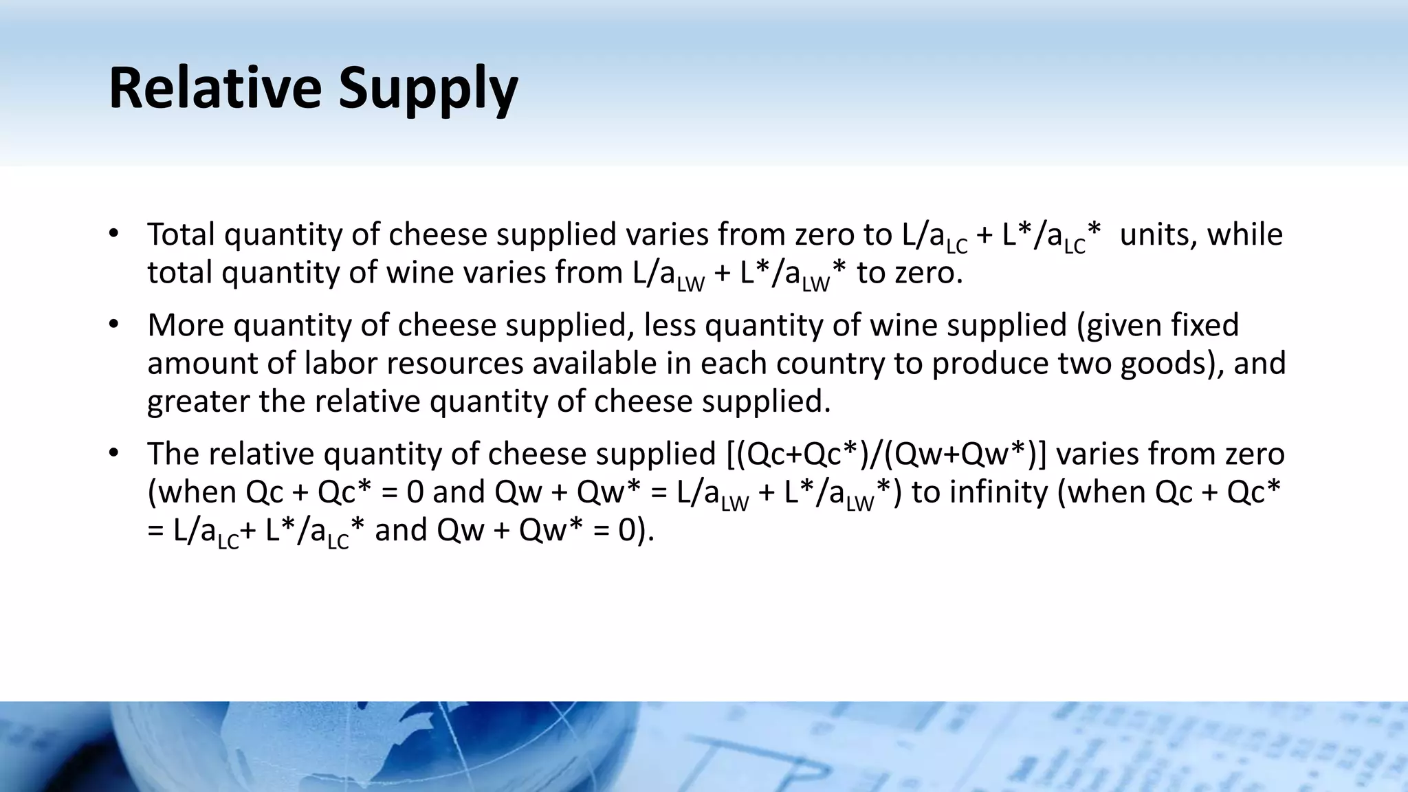 Relative Supply
• Total quantity of cheese supplied varies from zero to L/aLC + L*/aLC* units, while
total quantity of wine varies from L/aLW + L*/aLW* to zero.
• More quantity of cheese supplied, less quantity of wine supplied (given fixed
amount of labor resources available in each country to produce two goods), and
greater the relative quantity of cheese supplied.
• The relative quantity of cheese supplied [(Qc+Qc*)/(Qw+Qw*)] varies from zero
(when Qc + Qc* = 0 and Qw + Qw* = L/aLW + L*/aLW*) to infinity (when Qc + Qc*
= L/aLC+ L*/aLC* and Qw + Qw* = 0).
 