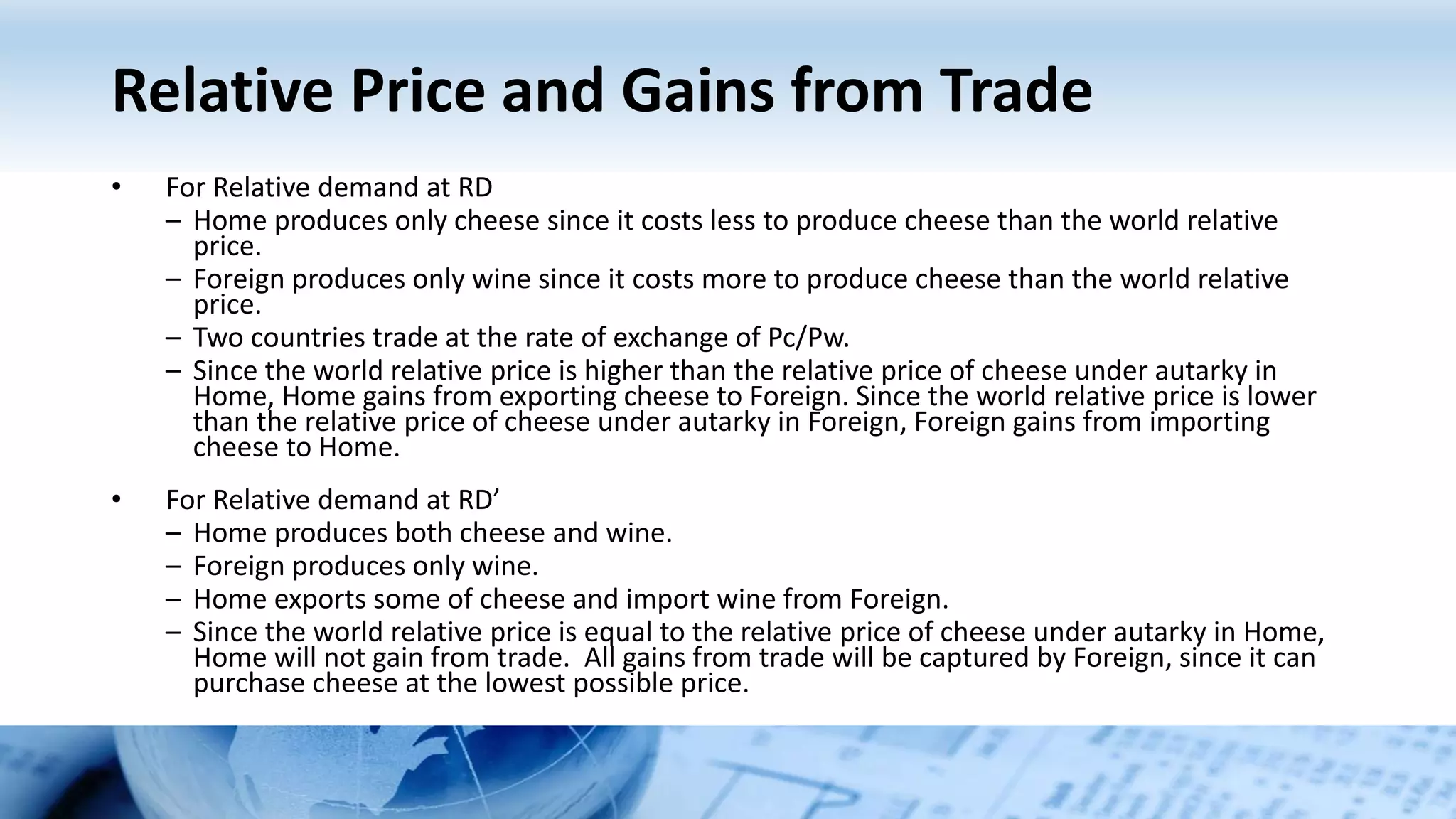 Relative Price and Gains from Trade
• For Relative demand at RD
– Home produces only cheese since it costs less to produce cheese than the world relative
price.
– Foreign produces only wine since it costs more to produce cheese than the world relative
price.
– Two countries trade at the rate of exchange of Pc/Pw.
– Since the world relative price is higher than the relative price of cheese under autarky in
Home, Home gains from exporting cheese to Foreign. Since the world relative price is lower
than the relative price of cheese under autarky in Foreign, Foreign gains from importing
cheese to Home.
• For Relative demand at RD’
– Home produces both cheese and wine.
– Foreign produces only wine.
– Home exports some of cheese and import wine from Foreign.
– Since the world relative price is equal to the relative price of cheese under autarky in Home,
Home will not gain from trade. All gains from trade will be captured by Foreign, since it can
purchase cheese at the lowest possible price.
 