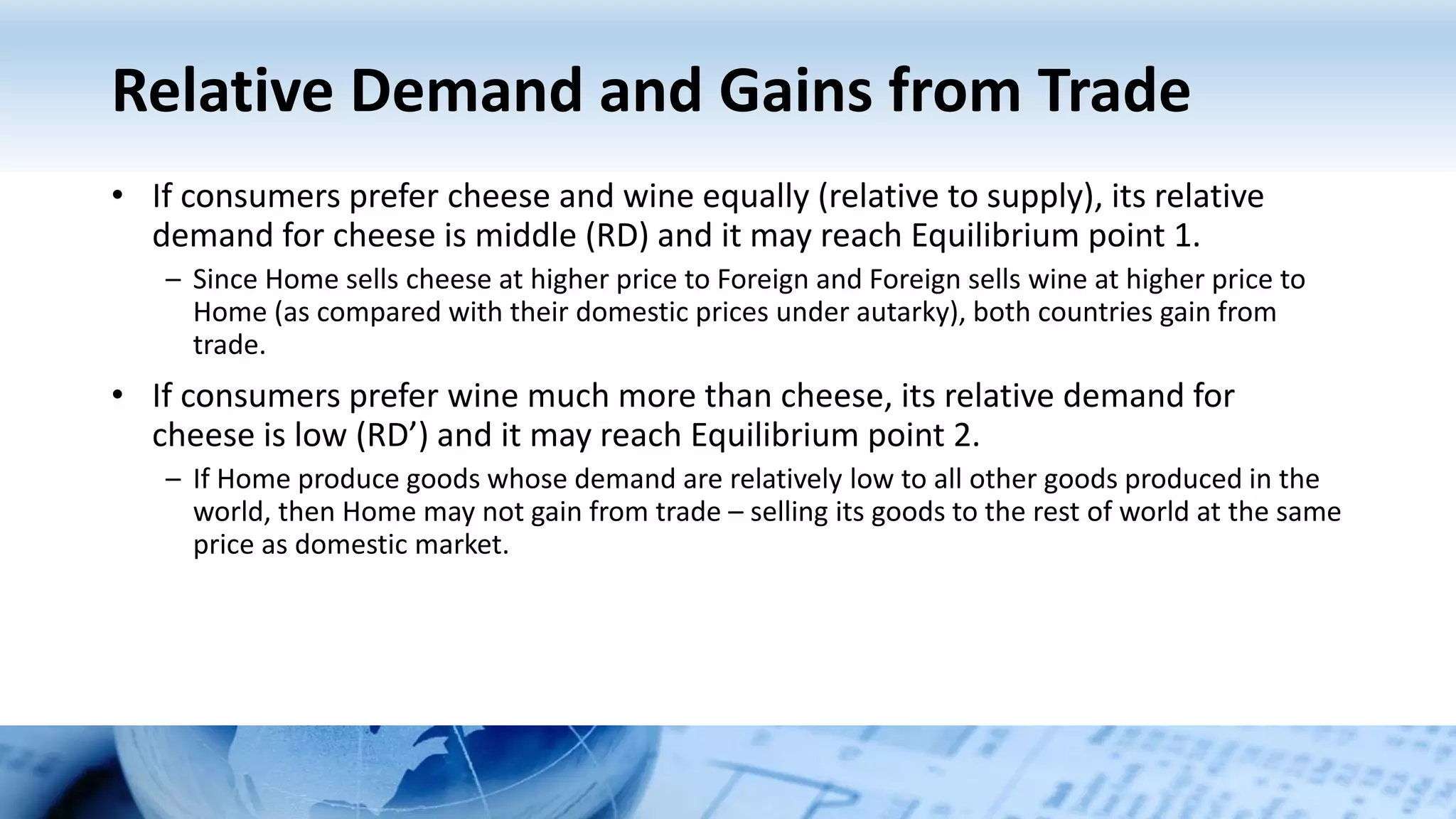 Relative Demand and Gains from Trade
• If consumers prefer cheese and wine equally (relative to supply), its relative
demand for cheese is middle (RD) and it may reach Equilibrium point 1.
– Since Home sells cheese at higher price to Foreign and Foreign sells wine at higher price to
Home (as compared with their domestic prices under autarky), both countries gain from
trade.
• If consumers prefer wine much more than cheese, its relative demand for
cheese is low (RD’) and it may reach Equilibrium point 2.
– If Home produce goods whose demand are relatively low to all other goods produced in the
world, then Home may not gain from trade – selling its goods to the rest of world at the same
price as domestic market.
 