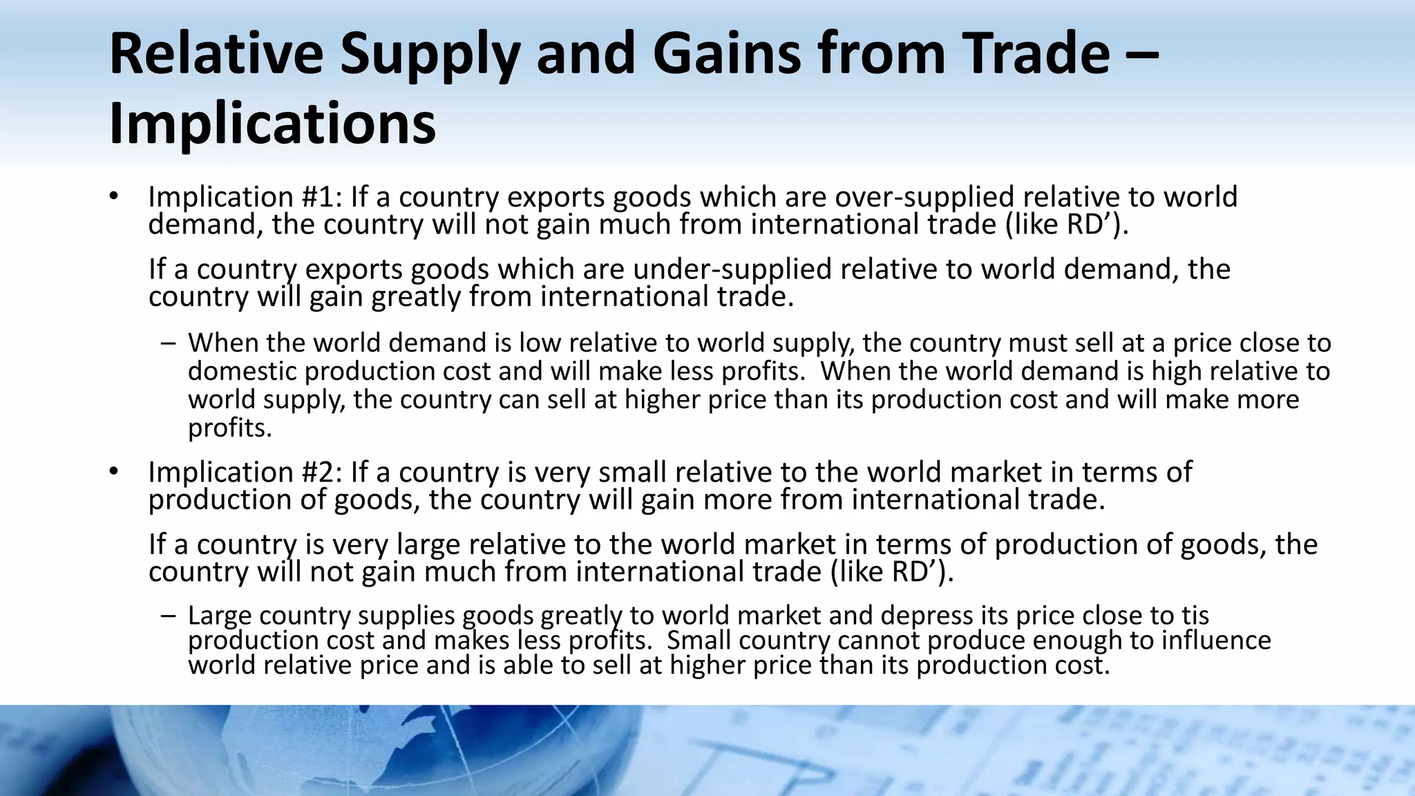 Relative Supply and Gains from Trade –
Implications
• Implication #1: If a country exports goods which are over-supplied relative to world
demand, the country will not gain much from international trade (like RD’).
If a country exports goods which are under-supplied relative to world demand, the
country will gain greatly from international trade.
– When the world demand is low relative to world supply, the country must sell at a price close to
domestic production cost and will make less profits. When the world demand is high relative to
world supply, the country can sell at higher price than its production cost and will make more
profits.
• Implication #2: If a country is very small relative to the world market in terms of
production of goods, the country will gain more from international trade.
If a country is very large relative to the world market in terms of production of goods, the
country will not gain much from international trade (like RD’).
– Large country supplies goods greatly to world market and depress its price close to tis
production cost and makes less profits. Small country cannot produce enough to influence
world relative price and is able to sell at higher price than its production cost.
 