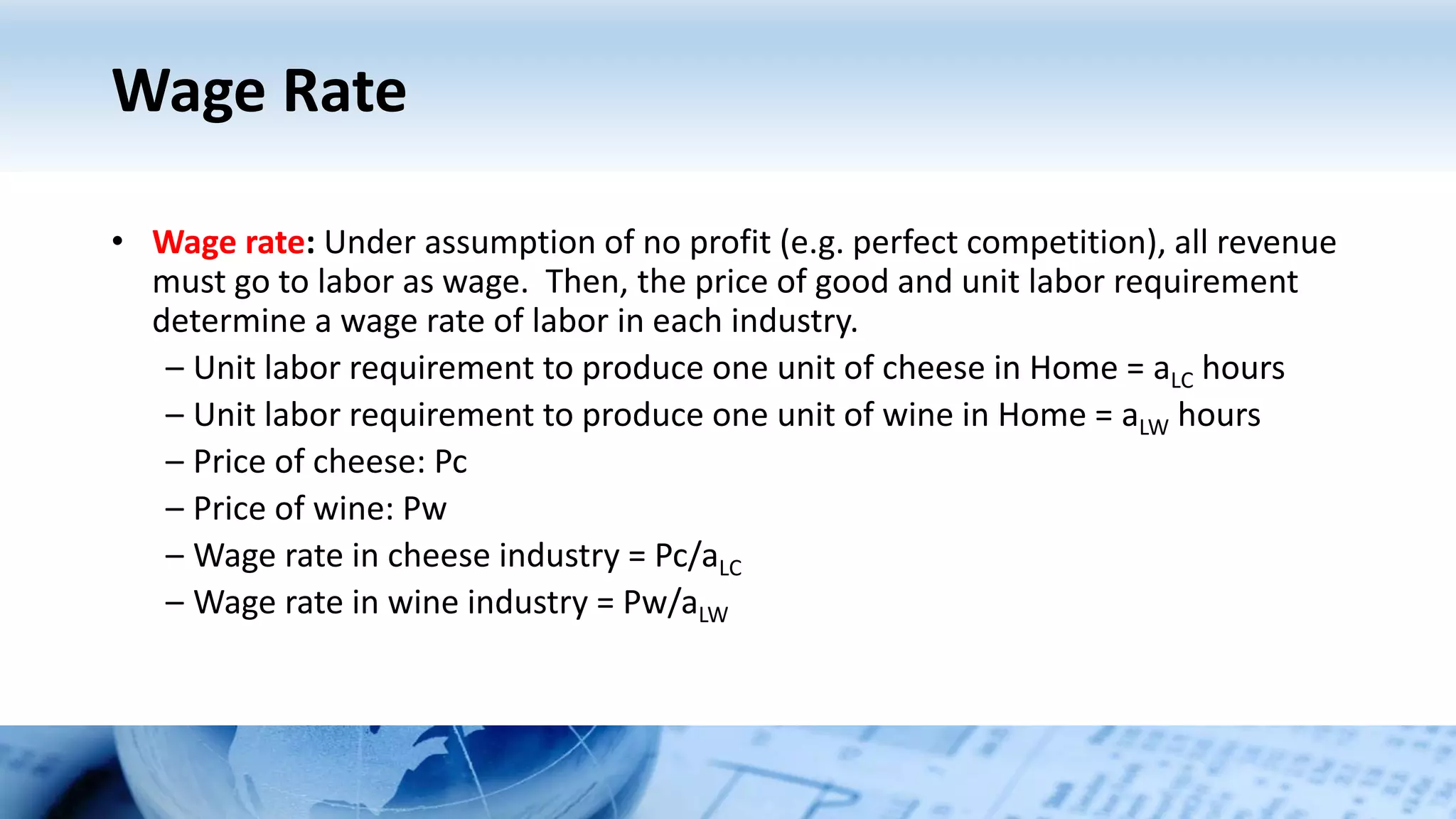 Wage Rate
• Wage rate: Under assumption of no profit (e.g. perfect competition), all revenue
must go to labor as wage. Then, the price of good and unit labor requirement
determine a wage rate of labor in each industry.
– Unit labor requirement to produce one unit of cheese in Home = aLC hours
– Unit labor requirement to produce one unit of wine in Home = aLW hours
– Price of cheese: Pc
– Price of wine: Pw
– Wage rate in cheese industry = Pc/aLC
– Wage rate in wine industry = Pw/aLW
 