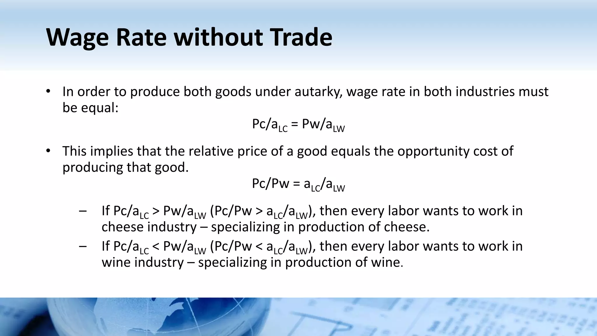 Wage Rate without Trade
• In order to produce both goods under autarky, wage rate in both industries must
be equal:
Pc/aLC = Pw/aLW
• This implies that the relative price of a good equals the opportunity cost of
producing that good.
Pc/Pw = aLC/aLW
– If Pc/aLC > Pw/aLW (Pc/Pw > aLC/aLW), then every labor wants to work in
cheese industry – specializing in production of cheese.
– If Pc/aLC < Pw/aLW (Pc/Pw < aLC/aLW), then every labor wants to work in
wine industry – specializing in production of wine.
 