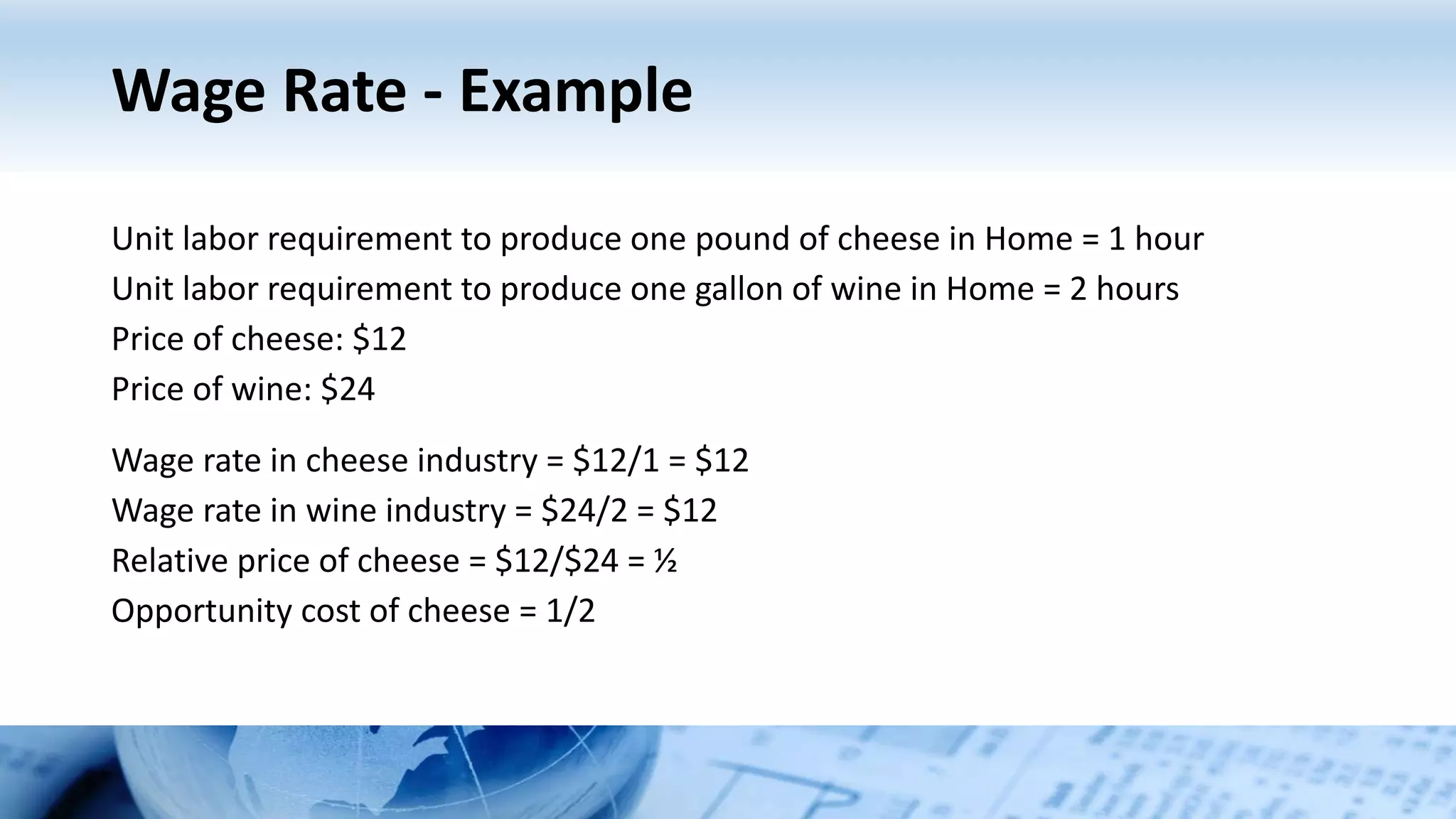 Wage Rate - Example
Unit labor requirement to produce one pound of cheese in Home = 1 hour
Unit labor requirement to produce one gallon of wine in Home = 2 hours
Price of cheese: $12
Price of wine: $24
Wage rate in cheese industry = $12/1 = $12
Wage rate in wine industry = $24/2 = $12
Relative price of cheese = $12/$24 = ½
Opportunity cost of cheese = 1/2
 