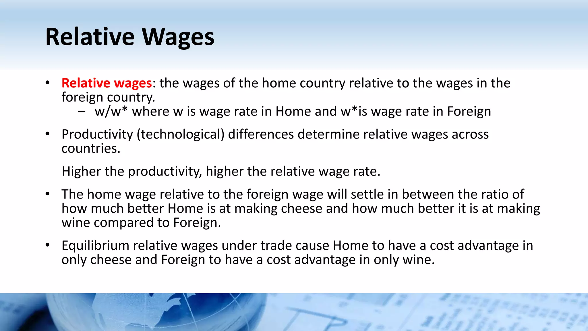 Relative Wages
• Relative wages: the wages of the home country relative to the wages in the
foreign country.
– w/w* where w is wage rate in Home and w*is wage rate in Foreign
• Productivity (technological) differences determine relative wages across
countries.
Higher the productivity, higher the relative wage rate.
• The home wage relative to the foreign wage will settle in between the ratio of
how much better Home is at making cheese and how much better it is at making
wine compared to Foreign.
• Equilibrium relative wages under trade cause Home to have a cost advantage in
only cheese and Foreign to have a cost advantage in only wine.
 