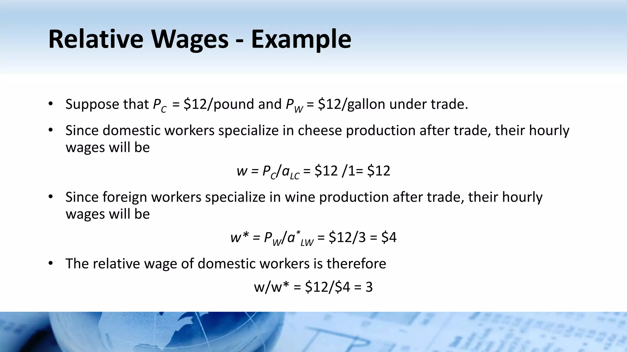 Relative Wages - Example
• Suppose that PC = $12/pound and PW = $12/gallon under trade.
• Since domestic workers specialize in cheese production after trade, their hourly
wages will be
w = PC/aLC = $12 /1= $12
• Since foreign workers specialize in wine production after trade, their hourly
wages will be
w* = PW/a*
LW = $12/3 = $4
• The relative wage of domestic workers is therefore
w/w* = $12/$4 = 3
 