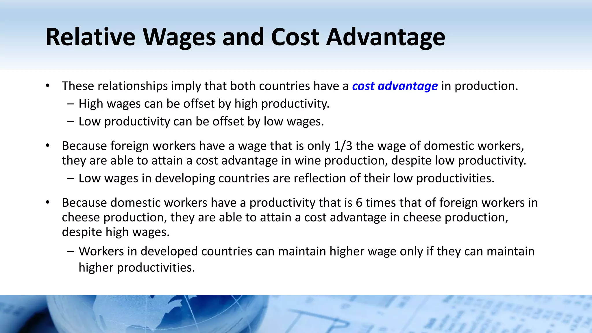 Relative Wages and Cost Advantage
• These relationships imply that both countries have a cost advantage in production.
– High wages can be offset by high productivity.
– Low productivity can be offset by low wages.
• Because foreign workers have a wage that is only 1/3 the wage of domestic workers,
they are able to attain a cost advantage in wine production, despite low productivity.
– Low wages in developing countries are reflection of their low productivities.
• Because domestic workers have a productivity that is 6 times that of foreign workers in
cheese production, they are able to attain a cost advantage in cheese production,
despite high wages.
– Workers in developed countries can maintain higher wage only if they can maintain
higher productivities.
 