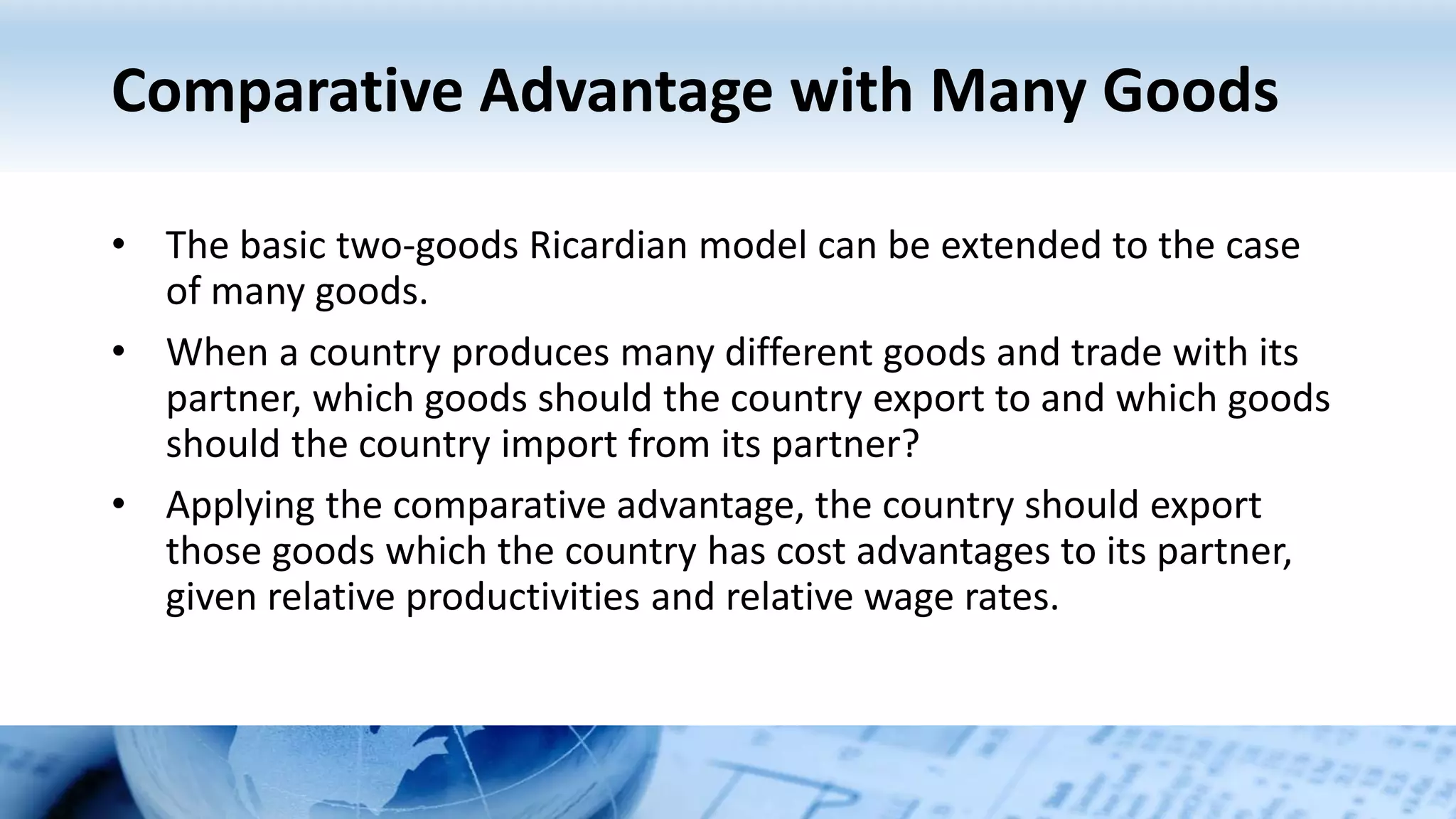 Comparative Advantage with Many Goods
• The basic two-goods Ricardian model can be extended to the case
of many goods.
• When a country produces many different goods and trade with its
partner, which goods should the country export to and which goods
should the country import from its partner?
• Applying the comparative advantage, the country should export
those goods which the country has cost advantages to its partner,
given relative productivities and relative wage rates.
 
