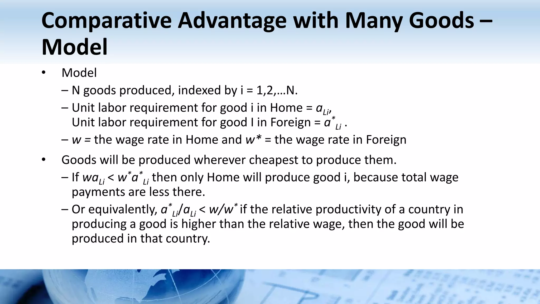 Comparative Advantage with Many Goods –
Model
• Model
– N goods produced, indexed by i = 1,2,…N.
– Unit labor requirement for good i in Home = aLi,
Unit labor requirement for good I in Foreign = a*
Li .
– w = the wage rate in Home and w* = the wage rate in Foreign
• Goods will be produced wherever cheapest to produce them.
– If waLi < w*a*
Li then only Home will produce good i, because total wage
payments are less there.
– Or equivalently, a*
Li/aLi < w/w* if the relative productivity of a country in
producing a good is higher than the relative wage, then the good will be
produced in that country.
 
