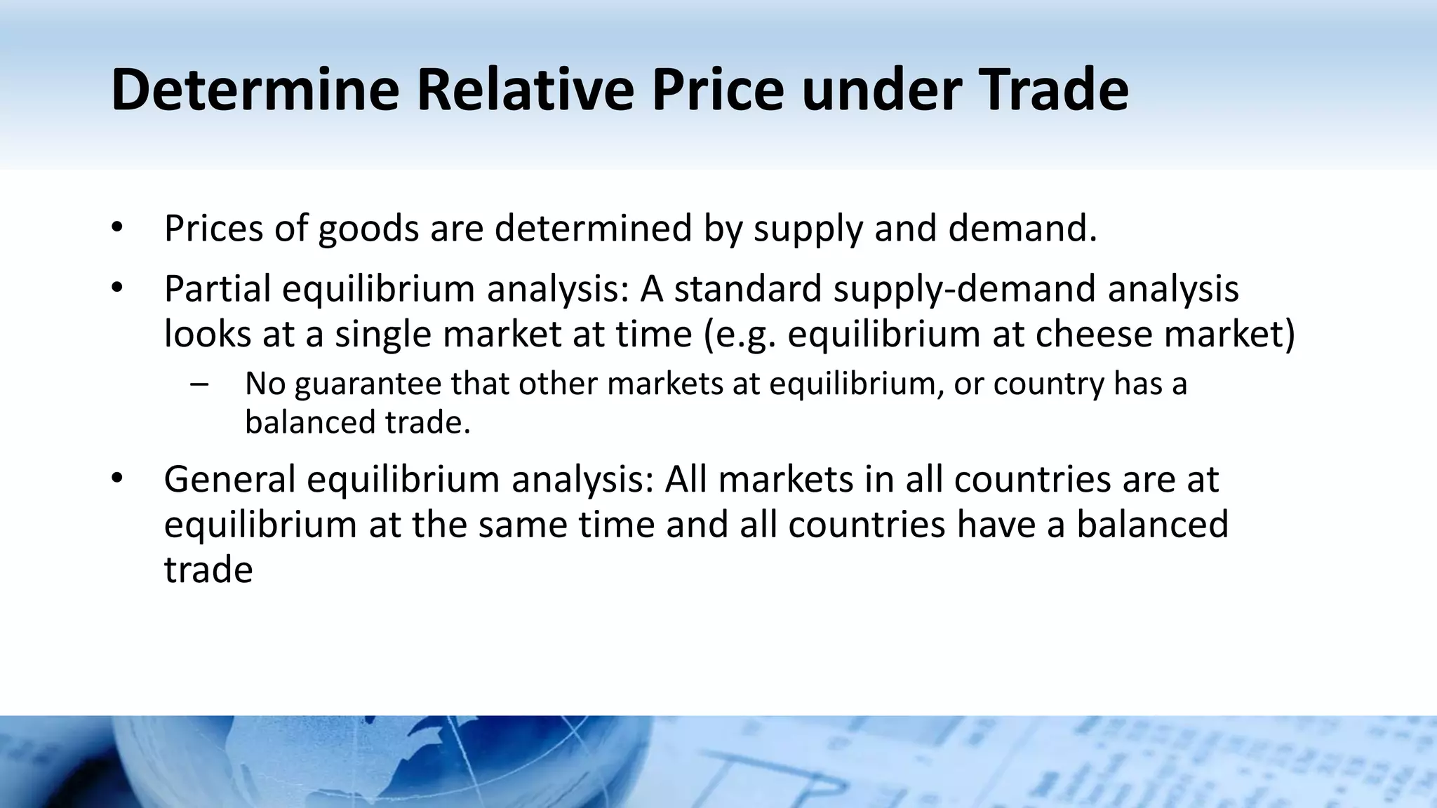 Determine Relative Price under Trade
• Prices of goods are determined by supply and demand.
• Partial equilibrium analysis: A standard supply-demand analysis
looks at a single market at time (e.g. equilibrium at cheese market)
– No guarantee that other markets at equilibrium, or country has a
balanced trade.
• General equilibrium analysis: All markets in all countries are at
equilibrium at the same time and all countries have a balanced
trade
 