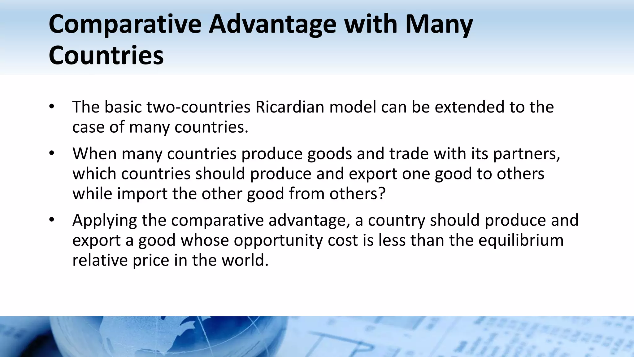 Comparative Advantage with Many
Countries
• The basic two-countries Ricardian model can be extended to the
case of many countries.
• When many countries produce goods and trade with its partners,
which countries should produce and export one good to others
while import the other good from others?
• Applying the comparative advantage, a country should produce and
export a good whose opportunity cost is less than the equilibrium
relative price in the world.
 