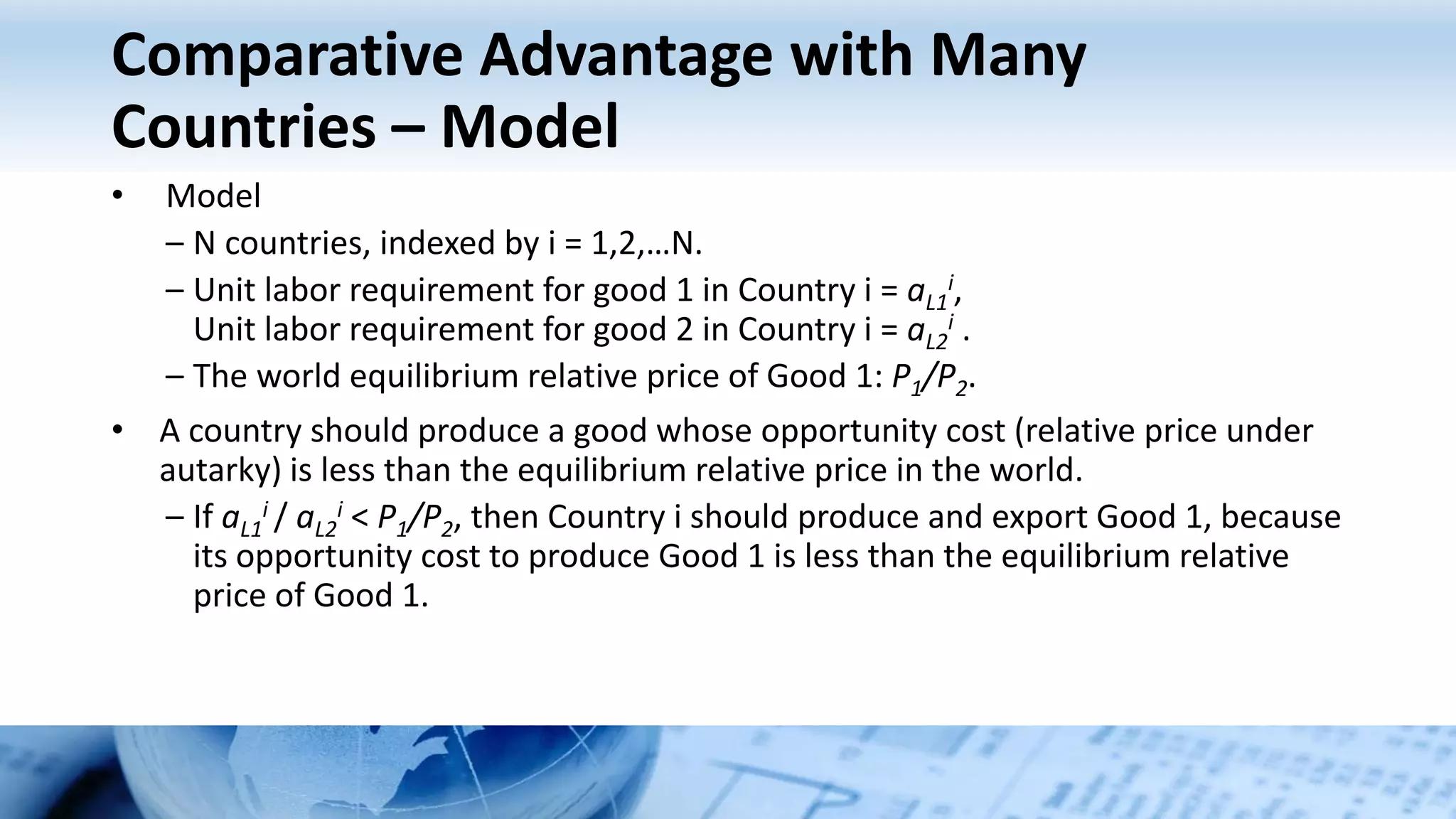 Comparative Advantage with Many
Countries – Model
• Model
– N countries, indexed by i = 1,2,…N.
– Unit labor requirement for good 1 in Country i = aL1
i,
Unit labor requirement for good 2 in Country i = aL2
i .
– The world equilibrium relative price of Good 1: P1/P2.
• A country should produce a good whose opportunity cost (relative price under
autarky) is less than the equilibrium relative price in the world.
– If aL1
i / aL2
i < P1/P2, then Country i should produce and export Good 1, because
its opportunity cost to produce Good 1 is less than the equilibrium relative
price of Good 1.
 
