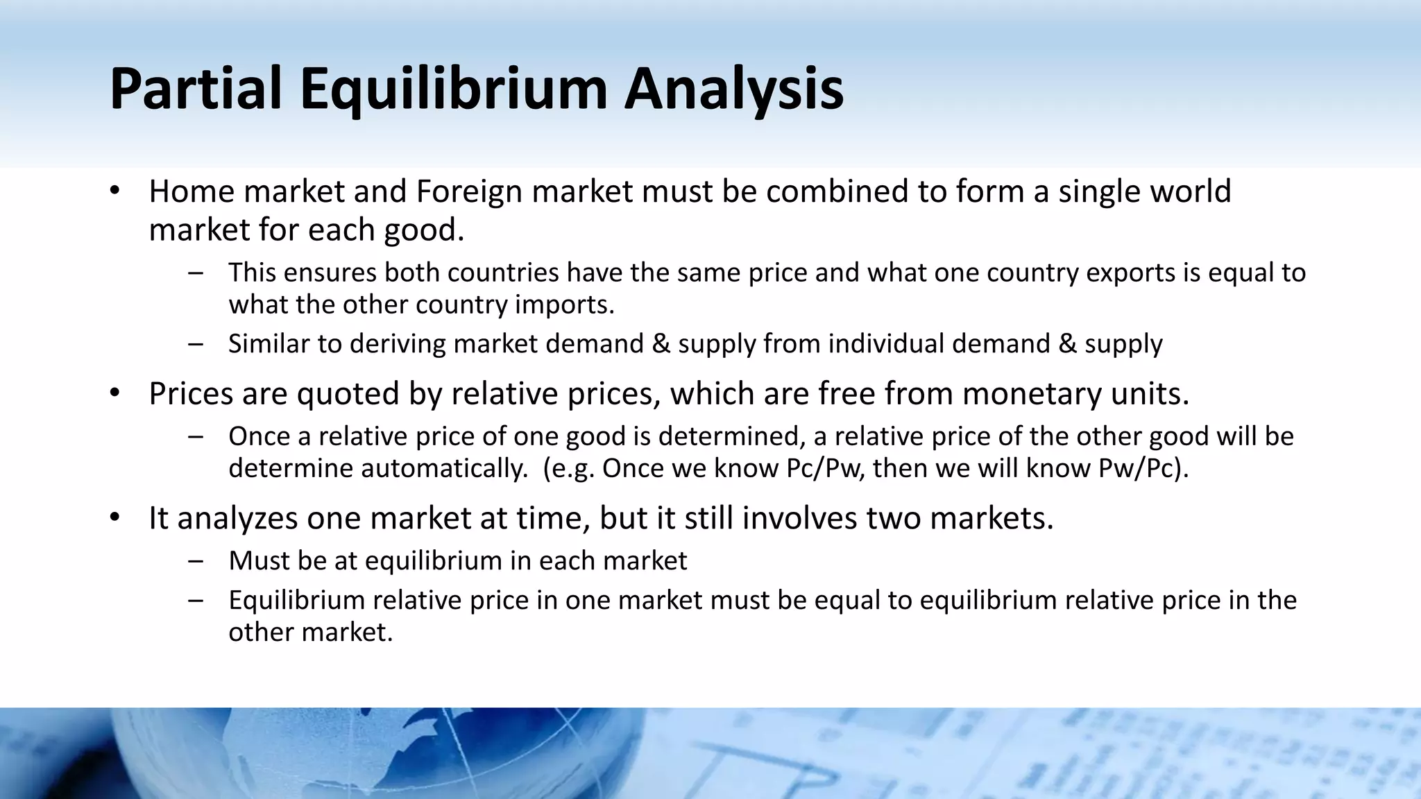 Partial Equilibrium Analysis
• Home market and Foreign market must be combined to form a single world
market for each good.
– This ensures both countries have the same price and what one country exports is equal to
what the other country imports.
– Similar to deriving market demand & supply from individual demand & supply
• Prices are quoted by relative prices, which are free from monetary units.
– Once a relative price of one good is determined, a relative price of the other good will be
determine automatically. (e.g. Once we know Pc/Pw, then we will know Pw/Pc).
• It analyzes one market at time, but it still involves two markets.
– Must be at equilibrium in each market
– Equilibrium relative price in one market must be equal to equilibrium relative price in the
other market.
 