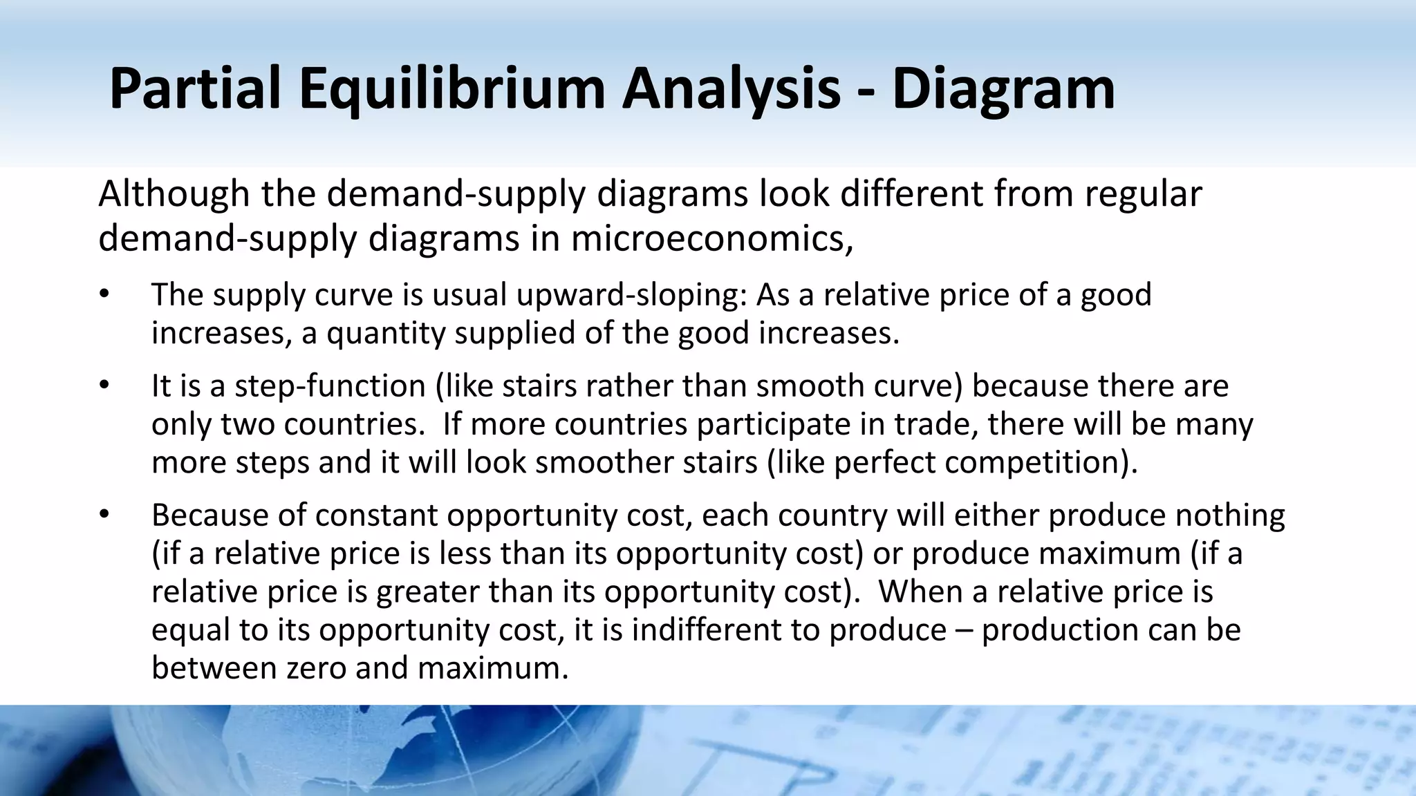 Partial Equilibrium Analysis - Diagram
Although the demand-supply diagrams look different from regular
demand-supply diagrams in microeconomics,
• The supply curve is usual upward-sloping: As a relative price of a good
increases, a quantity supplied of the good increases.
• It is a step-function (like stairs rather than smooth curve) because there are
only two countries. If more countries participate in trade, there will be many
more steps and it will look smoother stairs (like perfect competition).
• Because of constant opportunity cost, each country will either produce nothing
(if a relative price is less than its opportunity cost) or produce maximum (if a
relative price is greater than its opportunity cost). When a relative price is
equal to its opportunity cost, it is indifferent to produce – production can be
between zero and maximum.
 