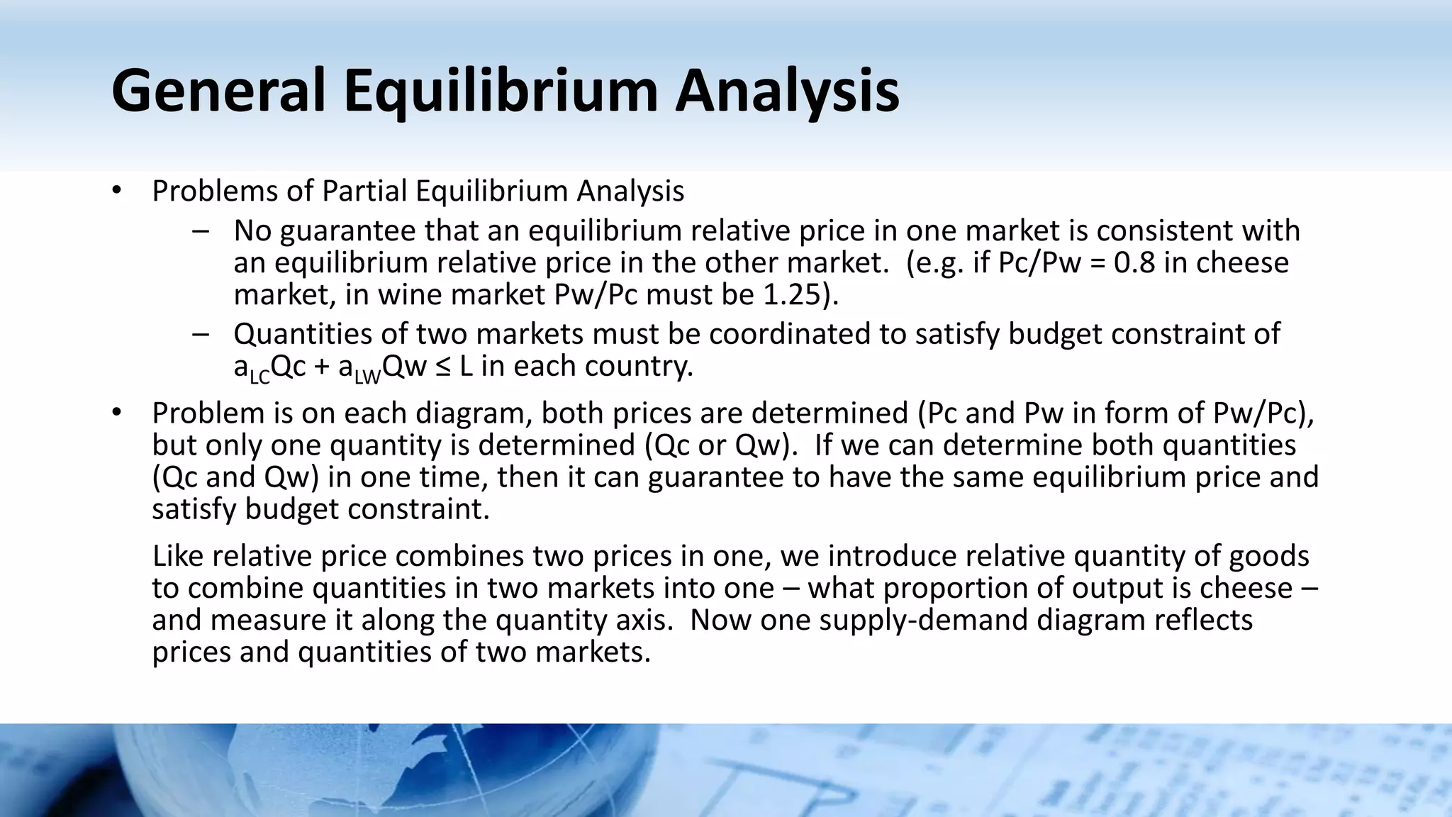 General Equilibrium Analysis
• Problems of Partial Equilibrium Analysis
– No guarantee that an equilibrium relative price in one market is consistent with
an equilibrium relative price in the other market. (e.g. if Pc/Pw = 0.8 in cheese
market, in wine market Pw/Pc must be 1.25).
– Quantities of two markets must be coordinated to satisfy budget constraint of
aLCQc + aLWQw ≤ L in each country.
• Problem is on each diagram, both prices are determined (Pc and Pw in form of Pw/Pc),
but only one quantity is determined (Qc or Qw). If we can determine both quantities
(Qc and Qw) in one time, then it can guarantee to have the same equilibrium price and
satisfy budget constraint.
Like relative price combines two prices in one, we introduce relative quantity of goods
to combine quantities in two markets into one – what proportion of output is cheese –
and measure it along the quantity axis. Now one supply-demand diagram reflects
prices and quantities of two markets.
 
