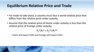 Equilibrium Relative Price and Trade
• For trade to take place, a country must face a world relative price that
differs from the relative price under autarky.
• Assume that the relative price of Home under autarky is less than the
relative price of Foreign under autarky.
PC
A/PF
A < PC
A*/PF
A*
– Home will export Cloth and Foreign will import Cloth.
 