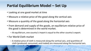 Partial Equilibrium Model – Set Up
• Looking at one good market at time
• Measure a relative price of the good along the vertical axis
• Measure a quantity of the good along the horizontal axis
• From demand and supply of the goods, an equilibrium relative price of
the good is determined in the world market.
– At equilibrium, one country’s import is equal to the other country’s export.
• For World Cloth market
– A relative price of cloth is measured along the vertical axis, and quantities of
cloth (produced, consumed, and traded) are measured along the horizontal axis.
 