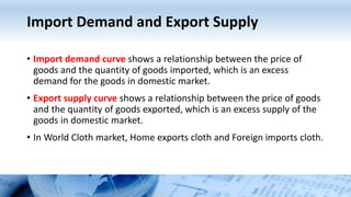 Import Demand and Export Supply
• Import demand curve shows a relationship between the price of
goods and the quantity of goods imported, which is an excess
demand for the goods in domestic market.
• Export supply curve shows a relationship between the price of goods
and the quantity of goods exported, which is an excess supply of the
goods in domestic market.
• In World Cloth market, Home exports cloth and Foreign imports cloth.
 
