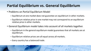 Partial Equilibrium vs. General Equilibrium
• Problems on Partial Equilibrium Model
– Equilibrium at one market does not guarantee an equilibrium in other markets.
– Equilibrium relative price in one market may not correspond to an equilibrium
relative price in other markets.
• General Equilibrium model takes into account of all markets together.
– Equilibrium in the general equilibrium model guarantees that all markets are at
equilibrium.
– Equilibrium relative prices are all equal across all markets.
– Every country has a balanced trade.
 