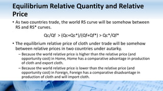 Equilibrium Relative Quantity and Relative
Price
• As two countries trade, the world RS curve will be somehow between
RS and RS* curves.
Qc/Qf > (Qc+Qc*)/(Qf+Qf*) > Qc*/Qf*
• The equilibrium relative price of cloth under trade will be somehow
between relative prices in two countries under autarky.
– Because the world relative price is higher than the relative price (and
opportunity cost) in Home, Home has a comparative advantage in production
of cloth and export cloth.
– Because the world relative price is lower than the relative price (and
opportunity cost) in Foreign, Foreign has a comparative disadvantage in
production of cloth and will import cloth.
 