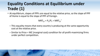 Equality Conditions at Equilibrium under
Trade (1)
• At equilibrium, slopes of PPFs are equal to the relative price, so the slope of PPF
of Home is equal to the slope of PPF of Foreign.
MRTCF = PC/PF = MRTCF
*
– This equality means that every country is producing at the same opportunity
cost at the relative price.
– Similar to Price = MC (marginal cost) condition for all profit-maximizing firms
under perfect competition.
 