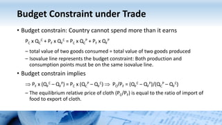 Budget Constraint under Trade
• Budget constrain: Country cannot spend more than it earns
PC x QC
C + PF x QF
C = PC x QC
P + PF x QF
P
– total value of two goods consumed = total value of two goods produced
– Isovalue line represents the budget constraint: Both production and
consumption points must be on the same isovalue line.
• Budget constrain implies
 PF x (QF
C – QF
P) = PC x (QC
P – QF
C)  PC/PF = (QF
C – QF
P)/(QC
P – QF
C)
– The equilibrium relative price of cloth (PC/PF) is equal to the ratio of import of
food to export of cloth.
 