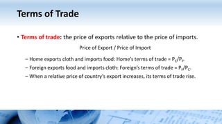 Terms of Trade
• Terms of trade: the price of exports relative to the price of imports.
Price of Export / Price of Import
– Home exports cloth and imports food: Home’s terms of trade = PC/PF.
– Foreign exports food and imports cloth: Foreign’s terms of trade = PF/PC.
– When a relative price of country’s export increases, its terms of trade rise.
 