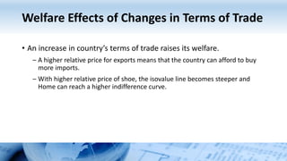 Welfare Effects of Changes in Terms of Trade
• An increase in country’s terms of trade raises its welfare.
– A higher relative price for exports means that the country can afford to buy
more imports.
– With higher relative price of shoe, the isovalue line becomes steeper and
Home can reach a higher indifference curve.
 