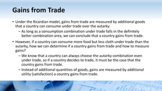 Gains from Trade
• Under the Ricardian model, gains from trade are measured by additional goods
that a country can consume under trade over the autarky.
– As long as a consumption combination under trade falls in the definitely
better combination area, we can conclude that a country gains from trade.
• However, if a country can consume more food but less cloth under trade than the
autarky, how we can determine if a country gains from trade and how to measure
gains?
– We know that a country can always choose the autarky combination even
under trade, so if a country decides to trade, it must be the case that the
country gains from trade.
– Instead of additional quantities of goods, gains are measured by additional
utility (satisfaction) a country gains from trade.
 