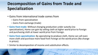 Decomposition of Gains from Trade and
Specialization
• Gains from international trade comes from
– Gains from specialization
– Gains from exchange (trade)
• Gains from trade: Without changing production under autarky (no
specialization), Home can gain by selling cloth at higher world price to Foreign
and purchasing cloth at lower world price from Foreign.
• Gains from specialization: By specializing to produce cloth, Home can sell even
more cloth and purchase more food from Foreign at the world prices (No change
in prices).
• Similar to decomposition of income and substitution effects.
 