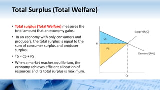 Total Surplus (Total Welfare)
• Total surplus (Total Welfare) measures the
total amount that an economy gains.
• In an economy with only consumers and
producers, the total surplus is equal to the
sum of consumer surplus and producer
surplus.
• TS = CS + PS
• When a market reaches equilibrium, the
economy achieves efficient allocation of
resources and its total surplus is maximum.
 