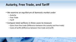 Autarky, Free Trade, and Tariff
• We examine an equilibrium of domestic market under
– Autarky
– Free Trade
– Tariff
• Compare total welfares in three cases to measure
– Gains from free trade (Difference between the autarky and free trade)
– Costs of tariffs (Difference between free trade and tariff)
 
