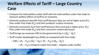 Welfare Effects of Tariff – Large Country
Case
• Compare the total welfare under tariff with the total welfare under free trade to
measure welfare effects of tariff to an economy.
• Domestic producers benefit from tariff because they can sell at higher price (PT)
than under free trade (PW) and their producer surplus increases.
• Domestic consumers hurt from tariff because they must pay a higher price (PT)
than under free trade (PW) and their consumer surplus decreases.
• Tariff brings tax revenues (TR) to the government by t x (QD
T - QS
T)
• Tariff creates deadweight loss (DWL) as compared with free trade:
– DWL = (PT – PW) x (QS
T – QS) + (PT – PW) x (QD – QD
T)
= (PT – PW) x (Imports under free trade – Imports under tariffs)
 