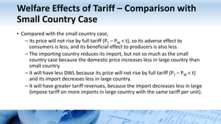 Welfare Effects of Tariff – Comparison with
Small Country Case
• Compared with the small country case,
– its price will not rise by full tariff (PT – PW < t), so its adverse effect to
consumers is less, and its beneficial effect to producers is also less.
– The importing country reduces its import, but not so much as the small
country case because the domestic price increases less in large country than
small country.
– It will have less DWL because its price will not rise by full tariff (PT – PW < t)
and its import decreases less in large country.
– It will have greater tariff revenues, because the import decreases less in large
(impose tariff on more imports in large country with the same tariff per unit).
 