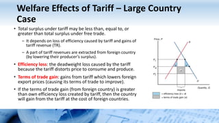 Welfare Effects of Tariff – Large Country
Case
• Total surplus under tariff may be less than, equal to, or
greater than total surplus under free trade.
– It depends on loss of efficiency caused by tariff and gains of
tariff revenue (TR).
– A part of tariff revenues are extracted from foreign country
(by lowering their producer’s surplus).
• Efficiency loss: the deadweight loss caused by the tariff
because the tariff distorts price to consume and produce.
• Terms of trade gain: gains from tariff which lowers foreign
export prices (causing its terms of trade to improve).
• If the terms of trade gain (from foreign country) is greater
than own efficiency loss created by tariff, then the country
will gain from the tariff at the cost of foreign countries.
 