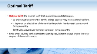 Optimal Tariff
• Optimal tariff: the level of tariff that maximizes own total surplus.
– By choosing t (an amount of tariff), a large country may increase total welfare.
– It depends on elasticities of demand and supply in the domestic country and
foreign country.
– Tariff will always lower the total surplus of foreign country.
• Since small country cannot affect the world price, its tariff always lowers the total
surplus of the small country.
 