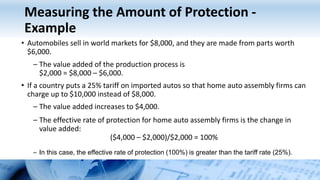 Measuring the Amount of Protection -
Example
• Automobiles sell in world markets for $8,000, and they are made from parts worth
$6,000.
– The value added of the production process is
$2,000 = $8,000 – $6,000.
• If a country puts a 25% tariff on imported autos so that home auto assembly firms can
charge up to $10,000 instead of $8,000.
– The value added increases to $4,000.
– The effective rate of protection for home auto assembly firms is the change in
value added:
($4,000 – $2,000)/$2,000 = 100%
– In this case, the effective rate of protection (100%) is greater than the tariff rate (25%).
 
